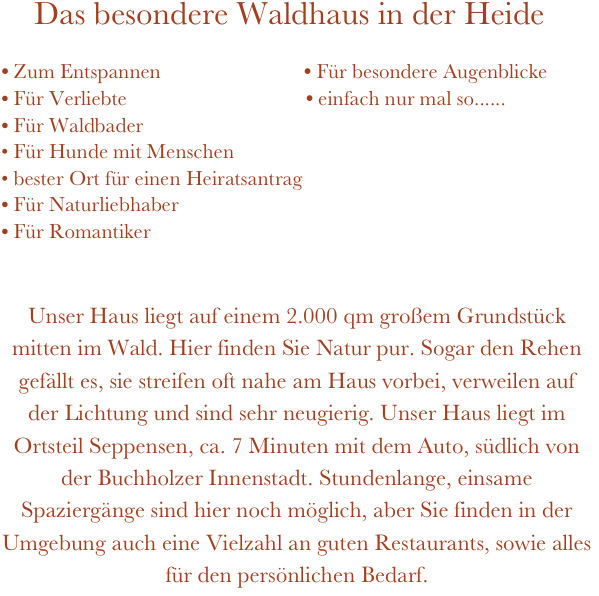     Das besondere Waldhaus in der Heide
         
• Zum Entspannen                          • Für besondere Augenblicke
Für Verliebte                                  • einfach nur mal so......  
Für Waldbader
• Für Hunde mit Menschen                                                       
• bester Ort für einen Heiratsantrag
Für Naturliebhaber                                                                             
Für Romantiker                              
                    

Unser Haus liegt auf einem 2.000 qm großem Grundstück mitten im Wald. Hier finden Sie Natur pur. Sogar den Rehen gefällt es, sie streifen oft nahe am Haus vorbei, verweilen auf der Lichtung und sind sehr neugierig. Unser Haus liegt im Ortsteil Seppensen, ca. 7 Minuten mit dem Auto, südlich von der Buchholzer Innenstadt. Stundenlange, einsame Spaziergänge sind hier noch möglich, aber Sie finden in der Umgebung auch eine Vielzahl an guten Restaurants, sowie alles für den persönlichen Bedarf.



