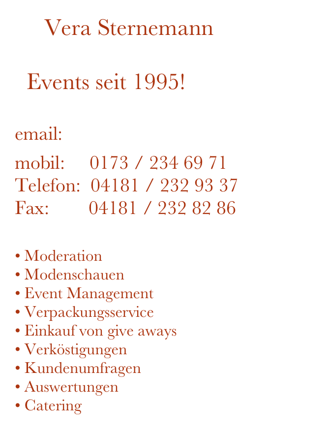      Vera Sternemann

  Events seit 1995!

email: post@sternemann24.de

mobil:     0173 / 234 69 71
Telefon:  04181 / 232 93 37
Fax:        04181 / 232 82 86

Moderation              
Modenschauen
Event Management 
Verpackungsservice
Einkauf von give aways
Verköstigungen        
• Kundenumfragen
Auswertungen
• Catering